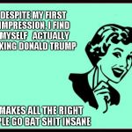 Donald Trump | DESPITE MY FIRST IMPRESSION, I FIND MYSELF 
 ACTUALLY LIKING DONALD TRUMP; HE MAKES ALL THE RIGHT PEOPLE GO BAT SHIT INSANE | image tagged in ecard,trump | made w/ Imgflip meme maker