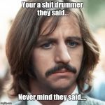 Sad ringo | Your a shit drummer they said... Never mind they said.... | image tagged in sad ringo | made w/ Imgflip meme maker