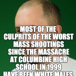 White Male America | MOST OF THE CULPRITS OF THE WORST MASS SHOOTINGS SINCE THE MASSACRE AT COLUMBINE HIGH SCHOOL IN 1999 HAVE BEEN WHITE MALES. | image tagged in white male america | made w/ Imgflip meme maker