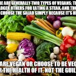 vegan meme | THERE ARE GENERALLY TWO TYPES OF VEGANS; THOSE WHO BADGER OTHERS FOR EATING A STEAK, AND THOSE WHO QUIETLY CHOOSE THE SALAD SIMPLY BECAUSE IT'S HEALTHIER; IF YOU ARE VEGAN OR CHOOSE TO BE VEGAN, DO SO FOR THE HEALTH OF IT, NOT THE GUILT OF IT. | image tagged in vegetables,vegan,eating healthy | made w/ Imgflip meme maker