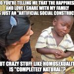 So you mean to tell me | SO YOU'RE TELLING ME THAT THE HAPPINESS AND LOVE I SHARE WITH MY FAMILY IS JUST AN "ARTIFICIAL SOCIAL CONSTRUCT"; BUT CRAZY STUFF LIKE HOMOSEXUALITY IS "COMPLETELY NATURAL"? | image tagged in so you mean to tell me,memes,funny,liberals,liberal logic | made w/ Imgflip meme maker