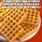 waffles | WHO ARE THE COPS MORE LIKELY TO SHOOT, A WHITE MAN IN A WAFFLE HOUSE WITH AN AR-15, OR A BLACK MAN IN A GUN STORE WITH A WAFFLE? | image tagged in waffles | made w/ Imgflip meme maker