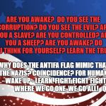 Patriotic | ARE YOU AWAKE?

DO YOU SEE THE CORRUPTION?
DO YOU SEE THE EVIL?
ARE YOU A SLAVE?
ARE YOU CONTROLLED?
ARE YOU A SHEEP?
ARE YOU AWAKE?
DO YOU THINK FOR YOURSELF?
LEARN THE TRUTH. WHY DOES THE ANTIFA FLAG MIMIC THAT OF THE NAZIS?
COINCIDENCE?
FOR HUMANITY - WAKE UP - LEARN.
FIGHT FIGHT FIGHT 

       
WHERE WE GO ONE, WE GO ALL!  
Q | image tagged in patriotic | made w/ Imgflip meme maker