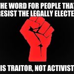 #Resist | THE WORD FOR PEOPLE THAT RESIST THE LEGALLY ELECTED; IS TRAITOR, NOT ACTIVIST | image tagged in resist | made w/ Imgflip meme maker