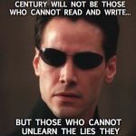 What if I told you... | THE ILLITERATE OF THE 21ST CENTURY WILL NOT BE THOSE WHO CANNOT READ AND WRITE... BUT THOSE WHO CANNOT UNLEARN THE LIES THEY HAVE BEEN TAUGHT TO BELIEVE | image tagged in neo matrix keanu reeves,21st century | made w/ Imgflip meme maker