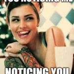 Flirting cutie | HEY CUTIE, I SEE YOU NOTICING ME; NOTICING YOU, NOTICING ME | image tagged in tattooed women,cute girl,flirt | made w/ Imgflip meme maker