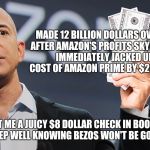 Amazon's Jeff Bezos | MADE 12 BILLION DOLLARS OVERNIGHT AFTER AMAZON'S PROFITS SKYROCKETED; IMMEDIATELY JACKED UP MY COST OF AMAZON PRIME BY $20 DOLLARS. HE ALSO SENT ME A JUICY $8 DOLLAR CHECK IN BOOK ROYALTIES, SO I CAN SLEEP WELL KNOWING BEZOS WON'T BE GOING HUNGRY. | image tagged in amazon's jeff bezos,multi-billionaire,profit | made w/ Imgflip meme maker