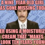 Ron Burgundy Meme | A NINE  YEAR OLD GIRL HAS GONE MISSING TODAY AFTER USING A MOISTURIZING CREAM THAT "MAKES YOU LOOK TEN YEARS YOUNGER" | image tagged in memes,ron burgundy | made w/ Imgflip meme maker