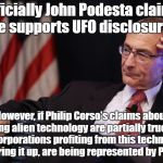 Podesta UFO cover up? | Officially John Podesta claims he supports UFO disclosure;; However, if Philip Corso's claims about sharing alien technology are partially true, then the corporations profiting from this technology, & covering it up, are being represented by Podesta! | image tagged in podesta,ufos,ancient aliens,disclosure,conspiracy theory | made w/ Imgflip meme maker