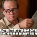 Are you stupid | ARE YOU ACTUALLY THAT STUPID OR DO YOU STAND IN FRONT OF THE MIRROR EVERYDAY AND PRACTICE | image tagged in are you stupid | made w/ Imgflip meme maker