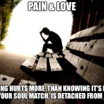Love and Pain | PAIN & LOVE; NOTHING HURTS MORE ,THAN KNOWING IT'S RIGHT, WHILE YOUR SOUL MATCH, IS DETACHED FROM FEELING. | image tagged in love and pain | made w/ Imgflip meme maker