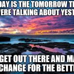 Serenity now! | TODAY IS THE TOMORROW THAT YOU WERE TALKING ABOUT YESTERDAY; SO GET OUT THERE AND MAKE A CHANGE FOR THE BETTER. | image tagged in serenity now | made w/ Imgflip meme maker