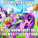 My Little Pony | YOU MIGHT BE A DAD; IF YOU KNOW EVERY ONE OF THE MY LITTLE PONY NAMES | image tagged in my little pony | made w/ Imgflip meme maker