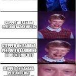 Expanding Brian | SLIPPED ON BANANA PEEL; SLIPPED ON BANANA PEEL AND BROKE HIS LEG; STEPPED ON BANANA PEEL WITH LANDMINE HIDDEN UNDER IT; SLIPPED ON BANANA PEEL AND LOST CONSCIOUSNESS. IS THOUGHT TO BE DEAD AND GOT BURIED ALIVE. | image tagged in expanding brian,expanding brain,bad luck brian | made w/ Imgflip meme maker