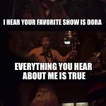 Everything you hear about me | I HEAR YOUR FAVORITE SHOW IS DORA; EVERYTHING YOU HEAR ABOUT ME IS TRUE | image tagged in everything you hear about me | made w/ Imgflip meme maker