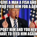 trump speech | GIVE A MAN A FISH AND YOU FEED HIM FOR A DAY. DEPORT HIM AND YOU NEVER HAVE TO FEED HIM AGAIN. | image tagged in trump speech | made w/ Imgflip meme maker