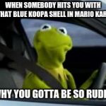 Mario kart be like | WHEN SOMEBODY HITS YOU WITH THAT BLUE KOOPA SHELL IN MARIO KART; WHY YOU GOTTA BE SO RUDE? | image tagged in kermit car | made w/ Imgflip meme maker