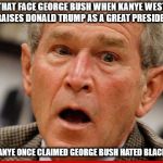 that face you make | THAT FACE GEORGE BUSH WHEN KANYE WEST PRAISES DONALD TRUMP AS A GREAT PRESIDENT; WHEN KANYE ONCE CLAIMED GEORGE BUSH HATED BLACK PEOPLE | image tagged in george bush,donald trump,kanye west,politics,political meme | made w/ Imgflip meme maker