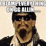 GG ALLIN | I BLAME EVERYTHING ON GG ALLIN...... | image tagged in gg allin,pass the blame,society,jokes,memes,meme | made w/ Imgflip meme maker