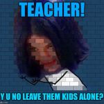 Another Mima In The Wall | TEACHER! Y U NO LEAVE THEM KIDS ALONE? | image tagged in another mima in the wall,memes | made w/ Imgflip meme maker