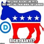 democrats | THEY TREAT BLACKS LIKE PETS; THEY ONLY LIKE THEM WHEN THEY BEHAVE; RIGHT, KANYE? | image tagged in democrats | made w/ Imgflip meme maker