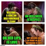 yucky kissing | KISSING A GIRL ON HER FOREHEAD IS CARE; ON HER CHEEK IS RESPECT; BUT KISSING HER IN FRONT OF HER BOYFRIEND IS GUTS; ON HER LIPS IS LOVE | image tagged in kirk kisses,kissing,your mom,stealing | made w/ Imgflip meme maker