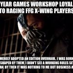 bane | 25 YEAR GAMES WORKSHOP LOYALIST TO RAGING FFG X-WING PLAYERS:; “YOU MERELY ADOPTED AN EDITION OVERHAUL. I WAS BORN INTO THEM, SHAPED BY THEM. I DIDN’T SEE A WORKING RULES SET UNTIL I WAS A MAN; BY THEN IT WAS NOTHING TO ME BUT BUSINESS AS NORMAL! | image tagged in bane | made w/ Imgflip meme maker