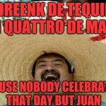 Juan Mexican Man | I DREENK DE TEQUILA ON QUATTRO DE MAYO; 'CAUSE NOBODY CELEBRATES THAT DAY BUT JUAN | image tagged in juan mexican man | made w/ Imgflip meme maker