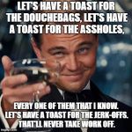 Dicaprio Toast Weekend Bro | LET'S HAVE A TOAST FOR THE DOUCHEBAGS,
LET'S HAVE A TOAST FOR THE ASSHOLES, EVERY ONE OF THEM THAT I KNOW. LET'S HAVE A TOAST FOR THE JERK-OFFS. THAT'LL NEVER TAKE WORK OFF. | image tagged in dicaprio toast weekend bro | made w/ Imgflip meme maker