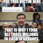 James Comey Bad Pun | FIRST OF ALL I AM THE TRUE VICTIM HERE; THAT IS WHY I TOOK ALL THOSE MILLIONS IN CASH IN ADVANCE | image tagged in james comey bad pun | made w/ Imgflip meme maker
