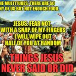A person's solution to a dilemma shows you a lot about them | THE MULTITUDES: THERE ARE SO MANY OF US BUT NOT ENOUGH FOOD. JESUS: FEAR NOT, WITH A SNAP OF MY FINGERS I WILL WIPE OUT HALF OF YOU AT RANDOM; THINGS JESUS NEVER SAID OR DID | image tagged in things jesus never said,infinity war,thanos | made w/ Imgflip meme maker