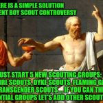 Socrates offers a solution to the current Boy Scout controversy... seems simple enough to me  | I SAY THERE IS A SIMPLE SOLUTION TO THE CURRENT BOY SCOUT CONTROVERSY; WE JUST START 5 NEW SCOUTING GROUPS: BOY SCOUTS, GIRL SCOUTS, DYKE SCOUTS, FLAMING GAY SCOUTS AND TRANSGENDER SCOUTS.... IF YOU CAN THINK OF OTHER POTENTIAL GROUPS LET'S ADD OTHER SCOUTING GROUPS | image tagged in socrates,boy scouts,girl scouts,diversity,donald trump approves,solutions | made w/ Imgflip meme maker