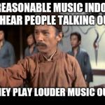 Enter my Fist | I PLAY REASONABLE MUSIC INDOORS SO I CAN'T HEAR PEOPLE TALKING OUTSIDE... THEN THEY PLAY LOUDER MUSIC OUTSIDE... | image tagged in kung pow | made w/ Imgflip meme maker