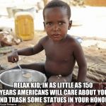Hungry african | RELAX KID, IN AS LITTLE AS 150 YEARS AMERICANS WILL CARE ABOUT YOU AND TRASH SOME STATUES IN YOUR HONOR. | image tagged in hungry african | made w/ Imgflip meme maker