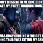 When your max isn't even someone's warm up... | DON'T MESS WITH ME BRO. DIDN'T YOU SEE MY SWEET TRAINING MONTAGE? NO, I WAS BUSY CURLING A FREIGHT TRAIN. I'M GOING TO SLOWLY EXTEND MY ARM NOW. | image tagged in batman vs superman,gym memes | made w/ Imgflip meme maker