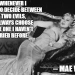 Mae West | WHENEVER I HAVE TO DECIDE BETWEEN TWO EVILS, I ALWAYS CHOOSE THE ONE I HAVEN'T TRIED BEFORE. -- MAE WEST | image tagged in mae west | made w/ Imgflip meme maker