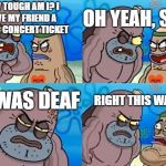 How tough am I? | OH YEAH, SO? HOW TOUGH AM I?
I GAVE MY FRIEND A MUSIC CONCERT TICKET; RIGHT THIS WAY SIR; HE WAS DEAF | image tagged in how tough am i | made w/ Imgflip meme maker