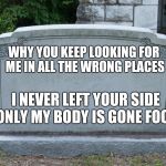 here lies | WHY YOU KEEP LOOKING FOR ME IN ALL THE WRONG PLACES; I NEVER LEFT YOUR SIDE ONLY MY BODY IS GONE FOOL | image tagged in here lies | made w/ Imgflip meme maker