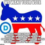 democrats | WE WANT YOUR VOTE; UNLESS YOU ARE STRAIGHT,  WHITE, CHRISTIAN, APPROVE OF THE POLICE, THE CONSTITUTION, TRADITIONAL VALUES OR REFUSE TO BE A DEBT SLAVE OF THE GOVERNMENT. | image tagged in democrats | made w/ Imgflip meme maker