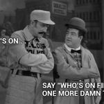 A comedy classic , check it out | WHO'S ON . . . SAY "WHO'S ON FIRST" ONE MORE DAMN TIME | image tagged in abbott and costello,who's your daddy,say that again i dare you,just plain comedy,classic | made w/ Imgflip meme maker