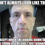 Tbaggs2 | I DON'T ALWAYS LOOK LIKE THIS... EXCEPT WHEN I'M LOOKING DOWN INTO THE TRUNK AT THE GIRL I JUST KIDNAPPED! | image tagged in tbaggs2 | made w/ Imgflip meme maker