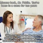 Woke | Welcome back, Mr. Piddle. You've been in a coma for ten years; Well, I can't wait to see what my favorite morally conscious actor and comedian Bill Cosby is up to these days | image tagged in doctor with patient,bill cosby,you've been in a coma | made w/ Imgflip meme maker