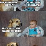 Dog and Baby | THEY ASKED A QUESTION AND NOBODY KNEW THE ANSWER BUT ME! HOW WAS NURSERY SCHOOL? THAT'S GREAT! WHAT WAS THE QUESTION? WHO FARTED? | image tagged in dog and baby | made w/ Imgflip meme maker