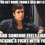 Tony Montana | WHEN YOU GET HOME FROM A BAD DAY AT WORK; AND SOMEONE FEELS LIKE PICKING A FIGHT WITH YOU | image tagged in tony montana | made w/ Imgflip meme maker