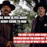 Tombstone- Wyatt Earp is my friend. | HEY DOC, HOW YA FEEL ABOUT JOHN KERRY GOING TO IRAN; THE WAY I SEE IT..JOHN KERRY IS IN VIOLATION OF THE LOGAN ACT.  WE NEED TO LOCK HIS ASS UP WYATT FOR TREASON. | image tagged in tombstone- wyatt earp is my friend | made w/ Imgflip meme maker