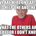Confused grandad | WE ARE HERE ON EARTH TO HELP ONE ANOTHER; WHAT THE OTHERS ARE HERE FOR I DON'T KNOW | image tagged in confused grandad | made w/ Imgflip meme maker