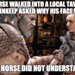 A horse walked into a tavern | A HORSE WALKED INTO A LOCAL TAVERN.  THE TAVERNKEEP ASKED WHY HIS FACE WAS LONG. THE HORSE DID NOT UNDERSTAND. | image tagged in kratos dad jokes,god of war,funny | made w/ Imgflip meme maker