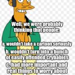 boy, were we wrong! | WHAT WERE WE THINKING? Well, we were probably thinking that people:; a. wouldn't take a cartoon seriously; b. wouldn't turn into a bunch of easily offended crybabies; c. had more important and real things to worry about; d. wouldn't wait until over 20 years after the fact to get offended | image tagged in apu | made w/ Imgflip meme maker