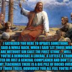 JESUS issues an update to his teachings for the upcoming 2018 and 2020 elections | I GATHERED YOU HERE TO UPDATE SOMETHING I SAID A WHILE BACK. WHEN I SAID 'LET THOSE WHO ARE WITHOUT SIN CAST THE FIRST STONE'.... WELL IF YOU'RE A DEMOCRAT, A LIBERAL, A LEFTEST, A TRUMP HATER OR JUST A GENERAL COMPLAINER AND DON'T LIKE MY TEACHINGS THERE IS A BIG PILE OF ROCKS OVER THERE BY THOSE TREES. OBVIOUSLY YOU ALL FEEL YOU'RE PERFECT! | image tagged in jesus,2018 election,story time jesus,donald trump approves,liberals vs conservatives,memes | made w/ Imgflip meme maker