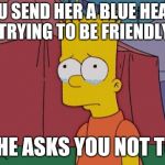 Bart Simpson Sad | YOU SEND HER A BLUE HEART TRYING TO BE FRIENDLY; SHE ASKS YOU NOT TO | image tagged in bart simpson sad | made w/ Imgflip meme maker
